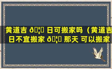 黄道吉 🦁 日可搬家吗（黄道吉日不宜搬家 🦟 那天 可以搬家吗）